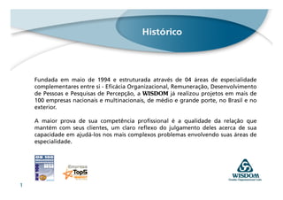 Fundada em maio de 1994 e estruturada através de 04 áreas de especialidade
    complementares entre si - Eficácia Organizacional, Remuneração, Desenvolvimento
    de Pessoas e Pesquisas de Percepção, a WISDOM já realizou projetos em mais de
    100 empresas nacionais e multinacionais, de médio e grande porte, no Brasil e no
    exterior.

    A maior prova de sua competência profissional é a qualidade da relação que
    mantém com seus clientes, um claro reflexo do julgamento deles acerca de sua
    capacidade em ajudá-los nos mais complexos problemas envolvendo suas áreas de
    especialidade.




1
 