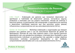 Líder Coach - Endereçado aos gestores que necessitam desenvolver ou
     aperfeiçoar a habilidade de desenvolver pessoas, tornando-as seguras,
     produtivas e motivadas com seu próprio crescimento. Através de vivências e
     exercícios práticos, os participantes irão compreender a importância do coaching
     e desenvolver habilidades essenciais que lhes permitam avaliar pessoas,
     influenciá-las e comprometê-las com seu auto-desenvolvimento (16 hs.).

     Gestão de Desempenho - Workshop endereçado a organizações que desejam
     preparar seus gestores para o uso do instrumental disponível de gestão de
     desempenho. Partindo de uma visão sistêmica sobre o que significa gerenciar
     desempenho sob uma perspectiva estratégica, orientada para resultados e para
     desenvolvimento individual, os participantes irão aprender a redigir objetivos
     mensuráveis, contratar, acompanhar desempenho e dar feedback,
     comprometendo subordinados com o seu auto-desenvolvimento (16 hs.).




23
 