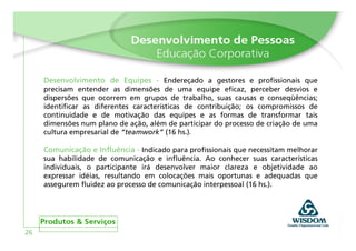 Desenvolvimento de Equipes - Endereçado a gestores e profissionais que
     precisam entender as dimensões de uma equipe eficaz, perceber desvios e
     dispersões que ocorrem em grupos de trabalho, suas causas e conseqüências;
     identificar as diferentes características de contribuição; os compromissos de
     continuidade e de motivação das equipes e as formas de transformar tais
     dimensões num plano de ação, além de participar do processo de criação de uma
     cultura empresarial de “teamwork” (16 hs.).

     Comunicação e Influência - Indicado para profissionais que necessitam melhorar
     sua habilidade de comunicação e influência. Ao conhecer suas características
     individuais, o participante irá desenvolver maior clareza e objetividade ao
     expressar idéias, resultando em colocações mais oportunas e adequadas que
     assegurem fluidez ao processo de comunicação interpessoal (16 hs.).




26
 