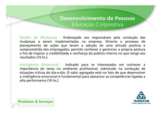 Gestão de Mudanças - Endereçado aos responsáveis pela condução das
     mudanças a serem implementadas na empresa. Orienta o processo de
     planejamento de ações que levem a adoção de uma atitude positiva e
     comprometida dos empregados; permite conhecer e gerenciar a própria postura
     a fim de inspirar a credibilidade e confiança do público interno no que tange aos
     resultados (16 hs.).

     Inteligência Emocional - Indicado para os interessados em conhecer a
     importância do tema no ambiente profissional, sobretudo na condução de
     situações críticas do dia-a-dia. O valor agregado está no fato de que desenvolver
     a inteligência emocional é fundamental para alavancar as competências ligadas a
     alta performance (16 hs.).




27
 