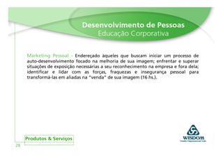 Marketing Pessoal - Endereçado àqueles que buscam iniciar um processo de
     auto-desenvolvimento focado na melhoria de sua imagem; enfrentar e superar
     situações de exposição necessárias a seu reconhecimento na empresa e fora dela;
     identificar e lidar com as forças, fraquezas e insegurança pessoal para
     transformá-las em aliadas na “venda” de sua imagem (16 hs.).




28
 
