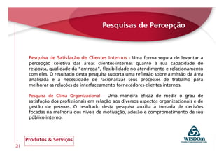 Pesquisa de Satisfação de Clientes Internos - Uma forma segura de levantar a
     percepção coletiva das áreas clientes-internas quanto à sua capacidade de
     resposta, qualidade da “entrega”, flexibilidade no atendimento e relacionamento
     com eles. O resultado desta pesquisa suporta uma reflexão sobre a missão da área
     analisada e a necessidade de racionalizar seus processos de trabalho para
     melhorar as relações de interfaceamento fornecedores-clientes internos.

     Pesquisa de Clima Organizacional - Uma maneira eficaz de medir o grau de
     satisfação dos profissionais em relação aos diversos aspectos organizacionais e de
     gestão de pessoas. O resultado desta pesquisa auxilia a tomada de decisões
     focadas na melhoria dos níveis de motivação, adesão e comprometimento de seu
     público interno.




31
 