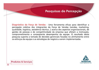 Diagnóstico da Força de Vendas - Uma ferramenta eficaz para identificar a
     percepção coletiva dos integrantes da Força de Vendas (vendas, marketing,
     qualidade, logística, assistência técnica...) acerca dos aspectos organizacionais, de
     gestão de pessoas e de competitividade da empresa que afetam a motivação,
     comprometimento e conseqüente desempenho da equipe. O resultado desta
     pesquisa suporta a tomada de decisões gerenciais focadas no alinhamento entre
     os esforços da equipe e as estratégias de negócio a serem implementadas.




32
 