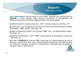 Luiz Carlos Bueno, Gerente Geral e maior cotista, responde pela direção geral da
     WISDOM e, como consultor, lidera projetos envolvendo as especialidades das
     Gerências de Soluções em Eficácia Organizacional e em Remuneração.

       Especialização em Coaching Executivo - 2007 - Instituto EcoSocial - São Paulo - SP.
       Certificação Curso Formação de Consultores em Desenvolvimento Humano e Líderes
     Facilitadores - 2008 - ADIGO - São Paulo - SP.
       MBA em Marketing (1985) e em Finanças (1986) - FGV - Fundação Getúlio Vargas -
     São Paulo - SP.
        Bacharel em Marketing - 1977 - ESPM - Escola Superior de Propaganda e Marketing
     - São Paulo - SP.
       Fundou a WISDOM em maio de 1994. Antes disso foi Diretor Regional da Hay do
     Brasil por quase 9 anos, bem como ocupou posições de gerência e de gerência geral
     em diferentes empresas nacionais e multinacionais, desenvolvendo atividades no
     mercado interno e internacional.



35
 