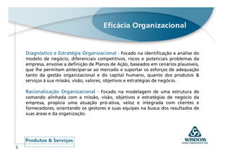 Diagnóstico e Estratégia Organizacional - Focado na identificação e análise do
    modelo de negócio, diferenciais competitivos, riscos e potenciais problemas da
    empresa, envolve a definição de Planos de Ação, baseados em cenários plausíveis,
    que lhe permitam antecipar-se ao mercado e suportar os esforços de adequação
    tanto da gestão organizacional e do capital humano, quanto dos produtos &
    serviços à sua missão, visão, valores, objetivos e estratégias de negócio.

    Racionalização Organizacional - Focado na modelagem de uma estrutura de
    comando alinhada com a missão, visão, objetivos e estratégias de negócio da
    empresa, propicia uma atuação pró-ativa, veloz e integrada com clientes e
    fornecedores, orientando os gestores e suas equipes na busca dos resultados de
    suas áreas e da organização.




6
 