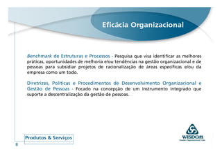 Benchmark de Estruturas e Processos - Pesquisa que visa identificar as melhores
    práticas, oportunidades de melhoria e/ou tendências na gestão organizacional e de
    pessoas para subsidiar projetos de racionalização de áreas específicas e/ou da
    empresa como um todo.

    Diretrizes, Políticas e Procedimentos de Desenvolvimento Organizacional e
    Gestão de Pessoas - Focado na concepção de um instrumento integrado que
    suporte a descentralização da gestão de pessoas.




8
 