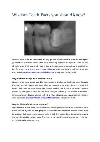Wisdom Teeth Facts you should know!
Wisdom teeth, what are they? How did they get their name? Wisdom teeth are nothing but
your third set of molars. These teeth usually show up between the ages of 17 and 25. Not
all, but a majority of people will have to deal with their wisdom teeth at some point in their
life. So let us now look at some of the exciting and quite troublesome truth about wisdom
teeth and why wisdom teeth removal Melbourne is suggested by the dentist.
Why do Human Beings have Wisdom Teeth?
Wisdom teeth were once needed for our ancestors, to chew and eat their food. Because
they had a much tougher diet than what we currently enjoy today, like roots, meet and
leaves, their teeth worn-out faster. Hence they needed their third row of molars. As time
passed by, the types of food we take have changed drastically. As a result of evolution,
some people don't develop wisdom teeth at all. Some develop, and have problems, hence in
most cases cheap wisdom teeth removal Melbourne has become a must.
Why Do Wisdom Teeth cause problems?
With evolution, human beings have developed smaller jaws compared to our ancestors. Due
to this, we simply have no enough space to accommodate extra teeth into our jawline. One
big problem that occurs with wisdom teeth is that they crowd the existing teeth causing
cosmetic issues like crooked teeth. This, in turn, can result in swollen gums, pain in the jaw,
and other irritations in the mouth.
 