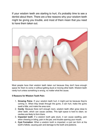 If your wisdom teeth are starting to hurt, it's probably time to see a
dentist about them. There are a few reasons why your wisdom teeth
might be giving you trouble, and most of them mean that you need
to have them taken out.
Most people have their wisdom teeth taken out because they don't have enough
space for them to come in without getting stuck or moving other teeth. Wisdom teeth
rarely hurt unless something is wrong, no matter what the cause.
5 Reasons for Wisdom Tooth Pain:
1. Growing Pains: If your wisdom teeth hurt, it might just be because they're
coming in. When they break through the gums, it can hurt, make the gums
swell a little, and make the area sore.
2. Cavity: Because there isn't enough room, wisdom teeth often grow close to
other teeth, which can cause cavities. This tight space is hard to clean, so
cavities are likely to form there.
3. Impacted tooth: If a wisdom tooth gets stuck, it can cause swelling, pain
when chewing or biting, pain in the jaw, and trouble opening your mouth.
4. Cyst Formation: When a wisdom tooth is impacted, a cyst can form at the
tooth's follicle, causing pain and damage to the tooth and jawbone.
 
