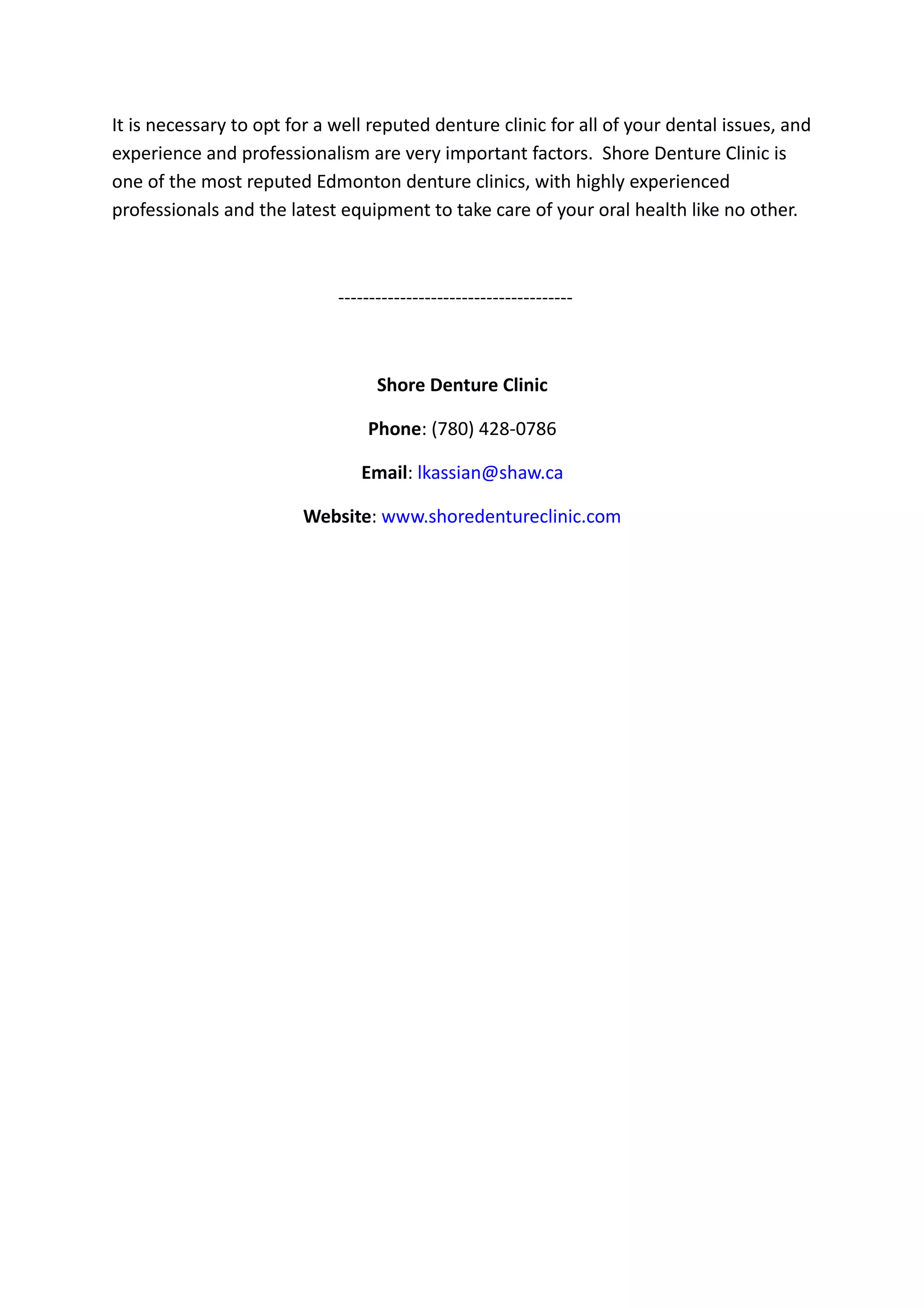 It is necessary to opt for a well reputed denture clinic for all of your dental issues, and
experience and professionalism are very important factors. Shore Denture Clinic is
one of the most reputed Edmonton denture clinics, with highly experienced
professionals and the latest equipment to take care of your oral health like no other.
--------------------------------------
Shore Denture Clinic
Phone: (780) 428-0786
Email: lkassian@shaw.ca
Website: www.shoredentureclinic.com
 