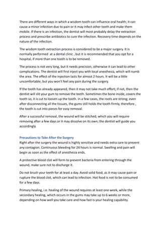There are different ways in which a wisdom tooth can influence oral health; it can
cause a minor infection due to pain or it may infect other teeth and make them
mobile. If there is an infection, the dentist will most probably delay the extraction
process and prescribe antibiotics to cure the infection. Recovery time depends on the
nature of the infection.
The wisdom tooth extraction process is considered to be a major surgery. It is
normally performed at a dental clinic , but it is recommended that you opt for a
hospital, if more than one tooth is to be removed.
The process is not very long, but it needs precision, otherwise it can lead to other
complications. The dentist will first inject you with local anesthesia, which will numb
the area. The effect of the injection lasts for almost 2 hours. It will be a little
uncomfortable, but you won’t feel any pain during the surgery.
If the tooth has already appeared, then it may not take much effort; if not, then the
dentist will slit your gum to remove the teeth. Sometimes the bone inside, covers the
tooth so, it is cut to loosen up the tooth. In a few cases, the roots are strong; even
after disconnecting all the tissues, the gums still holds the tooth firmly, therefore ,
the tooth is cut into pieces for easy removal.
After a successful removal, the wound will be stitched, which you will require
removing after a few days or it may dissolve on its own; the dentist will guide you
accordingly.
Precautions to Take After the Surgery
Right after the surgery the wound is highly sensitive and needs extra care to prevent
any contagion. Continuous bleeding for 24 hours is normal. Swelling and pain will
begin as soon as the effect of anesthesia ends.
A protective blood clot will form to prevent bacteria from entering through the
wound, make sure not to discharge it.
Do not brush your teeth for at least a day. Avoid solid food, as it may cause pain or
rupture the blood clot, which can lead to infection. Hot food is not to be consumed
for a few days.
Primary healing, i.e. healing of the wound requires at least one week, while the
secondary healing, which occurs in the gums may take up to 6 weeks or more,
depending on how well you take care and how fast is your healing capability.
 