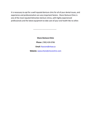 It is necessary to opt for a well reputed denture clinic for all of your dental issues, and
experience and professionalism are very important factors. Shore Denture Clinic is
one of the most reputed Edmonton denture clinics, with highly experienced
professionals and the latest equipment to take care of your oral health like no other.
--------------------------------------
Shore Denture Clinic
Phone: (780) 428-0786
Email: lkassian@shaw.ca
Website: www.shoredentureclinic.com
 