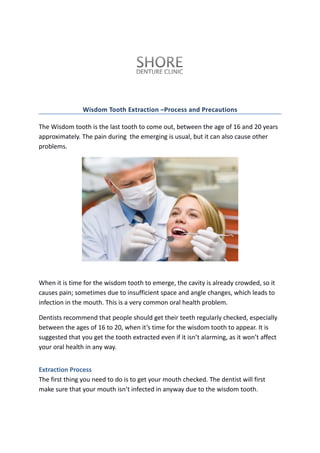 Wisdom Tooth Extraction –Process and Precautions
The Wisdom tooth is the last tooth to come out, between the age of 16 and 20 years
approximately. The pain during the emerging is usual, but it can also cause other
problems.
When it is time for the wisdom tooth to emerge, the cavity is already crowded, so it
causes pain; sometimes due to insufficient space and angle changes, which leads to
infection in the mouth. This is a very common oral health problem.
Dentists recommend that people should get their teeth regularly checked, especially
between the ages of 16 to 20, when it’s time for the wisdom tooth to appear. It is
suggested that you get the tooth extracted even if it isn’t alarming, as it won’t affect
your oral health in any way.
Extraction Process
The first thing you need to do is to get your mouth checked. The dentist will first
make sure that your mouth isn’t infected in anyway due to the wisdom tooth.
 