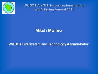 WisDOT ArcGIS Server Implementation WLIA Spring Annual 2011 Mitch Moline WisDOT GIS System and Technology Administrator  