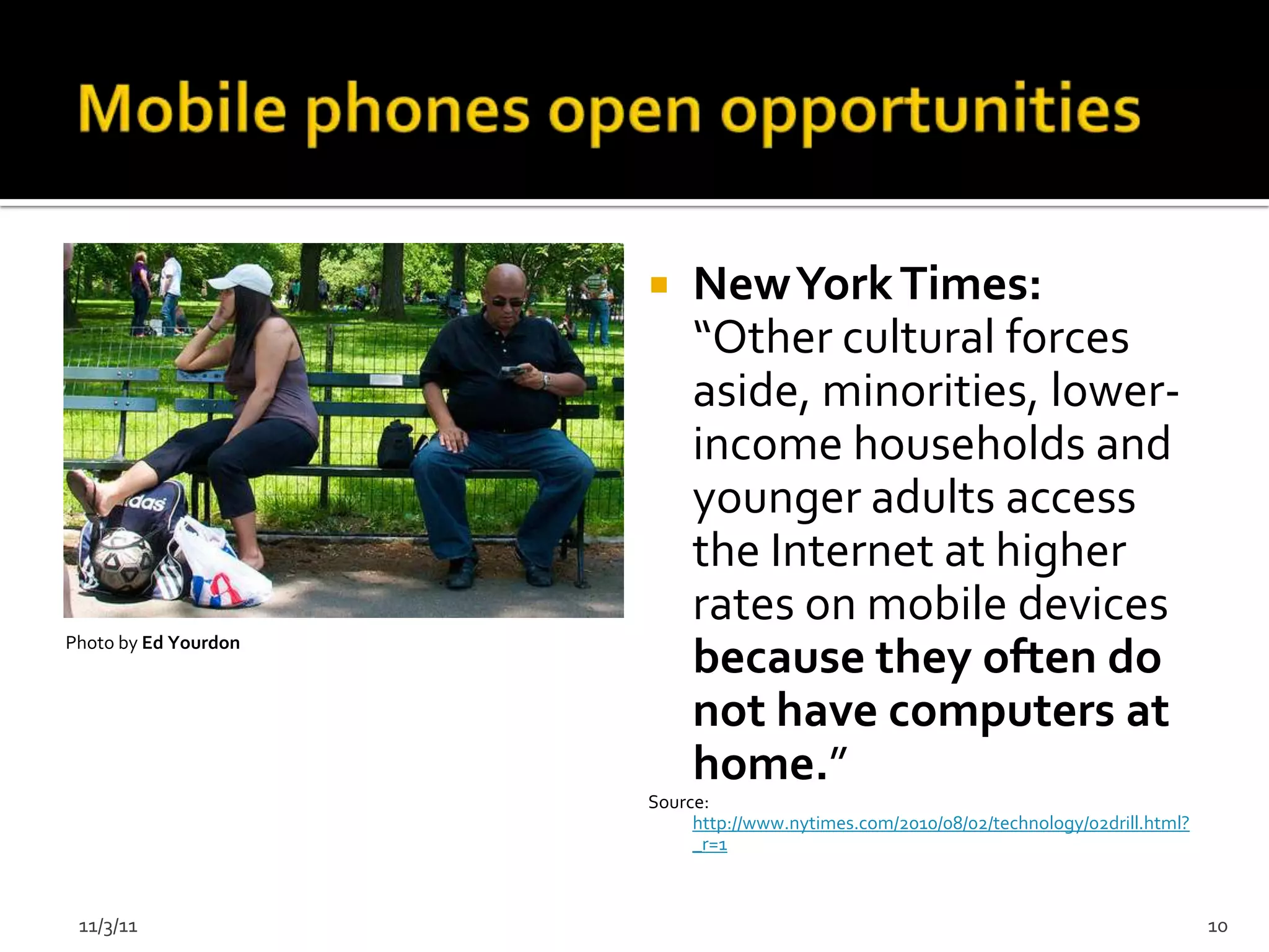     New York Times:
                           “Other cultural forces
                           aside, minorities, lower-
                           income households and
                           younger adults access
                           the Internet at higher
                           rates on mobile devices
Photo by Ed Yourdon
                           because they often do
                           not have computers at
                           home.”
                      Source:
                           http://www.nytimes.com/2010/08/02/technology/02drill.html?
                           _r=1



 11/3/11                                                                                10
 