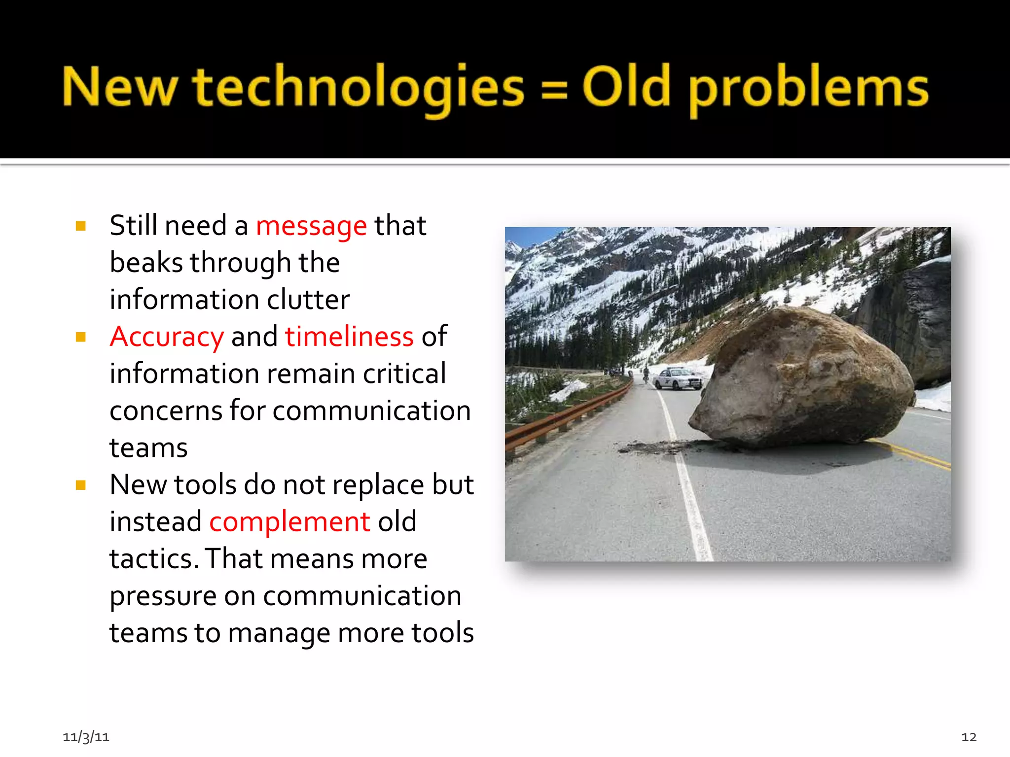  Still need a message that
   beaks through the
   information clutter
  Accuracy and timeliness of
   information remain critical
   concerns for communication
   teams
  New tools do not replace but
   instead complement old
   tactics. That means more
   pressure on communication
   teams to manage more tools


11/3/11                           12
 