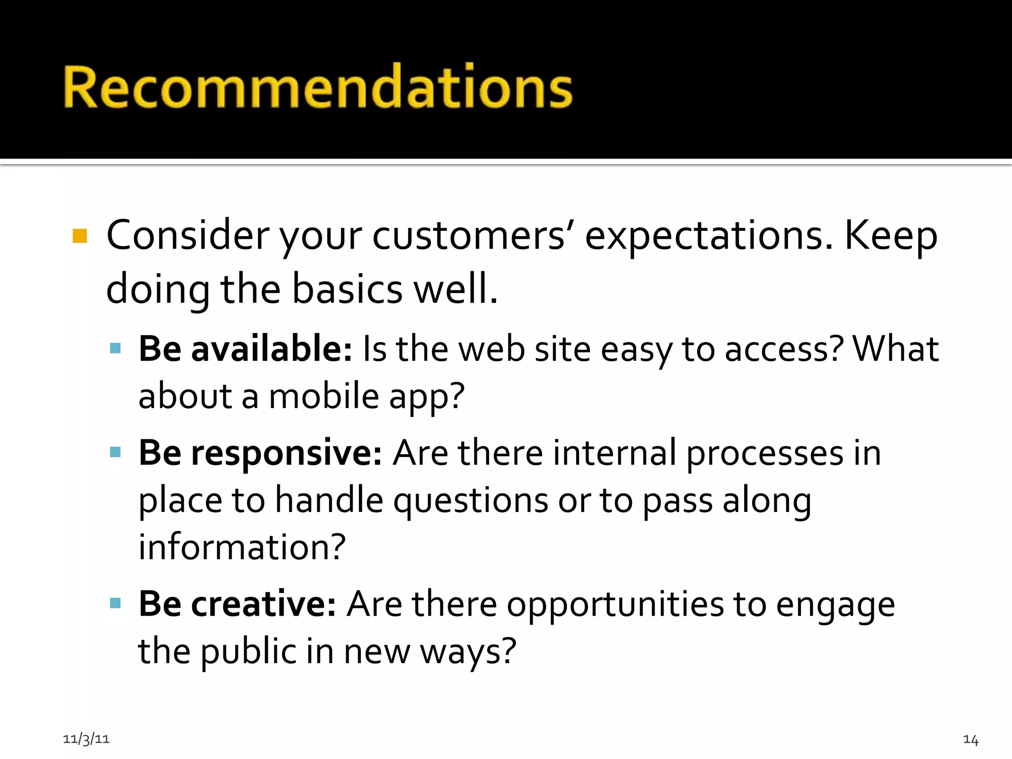     Consider your customers’ expectations. Keep
      doing the basics well.
       Be available: Is the web site easy to access? What
        about a mobile app?
       Be responsive: Are there internal processes in
        place to handle questions or to pass along
        information?
       Be creative: Are there opportunities to engage
        the public in new ways?

11/3/11                                                      14
 