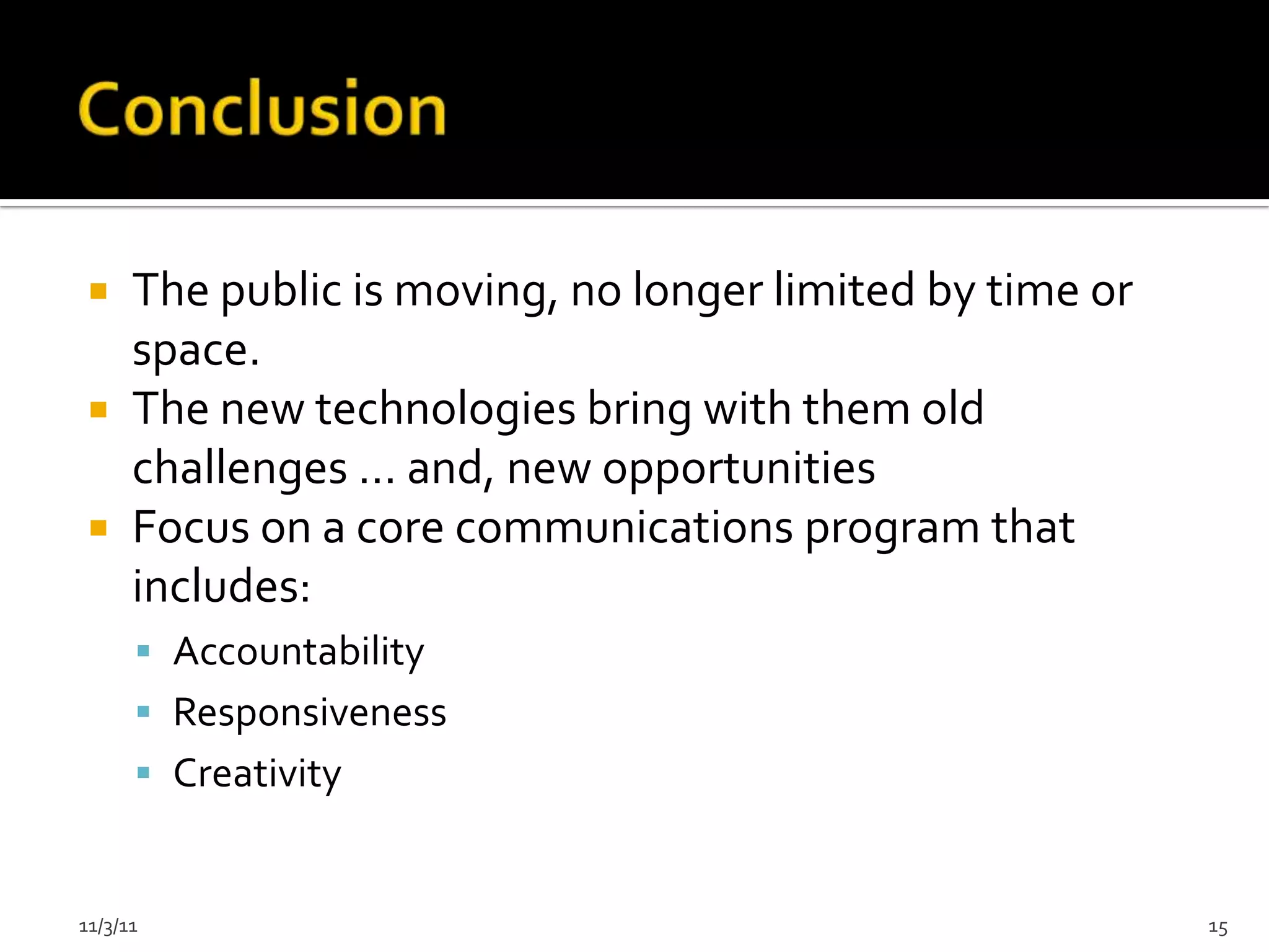  The public is moving, no longer limited by time or
   space.
  The new technologies bring with them old
   challenges … and, new opportunities
  Focus on a core communications program that
   includes:
       Accountability
       Responsiveness
       Creativity


11/3/11                                                 15
 