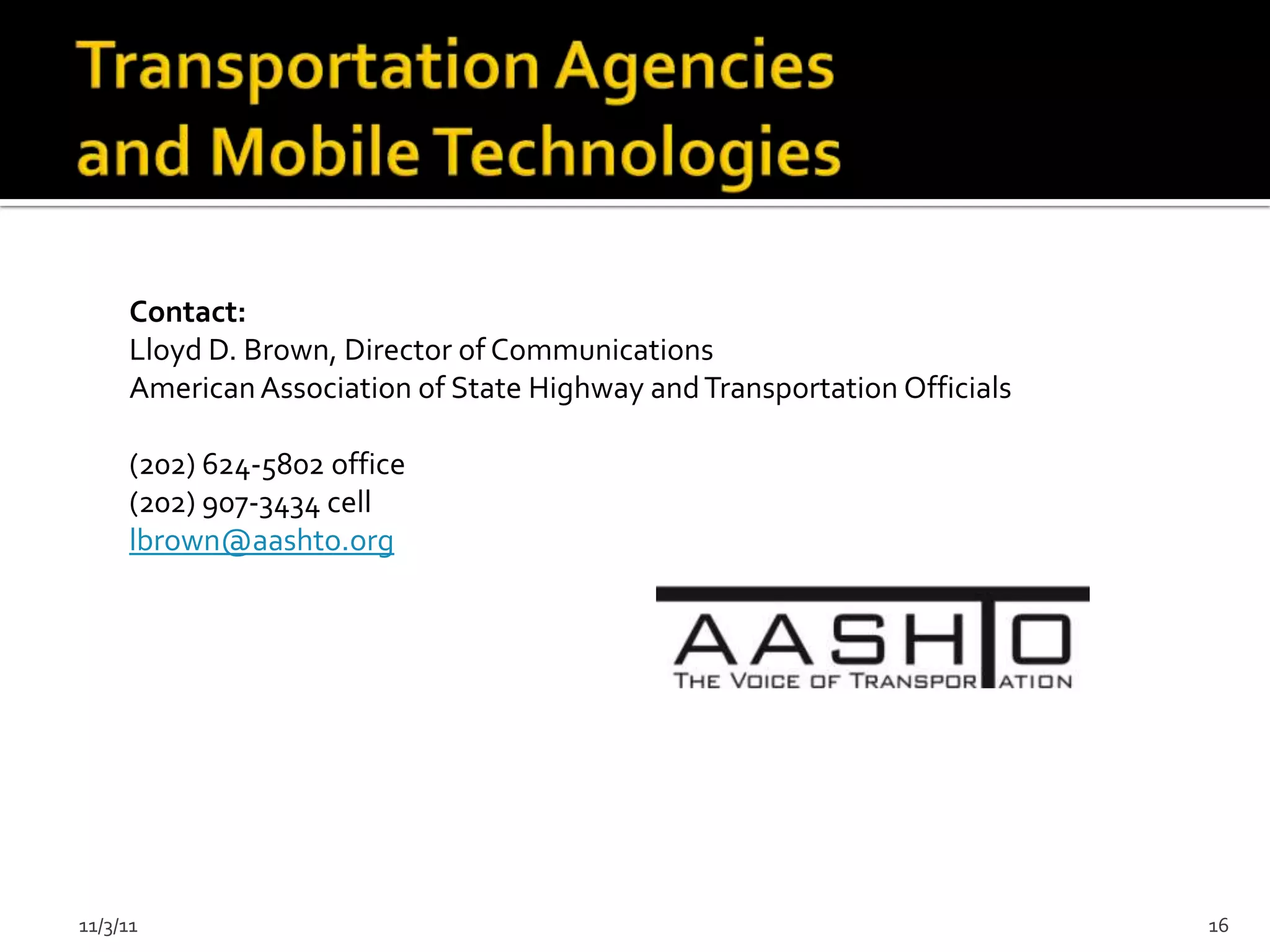 Contact:
     Lloyd D. Brown, Director of Communications
     American Association of State Highway and Transportation Officials

     (202) 624-5802 office
     (202) 907-3434 cell
     lbrown@aashto.org




11/3/11                                                                   16
 