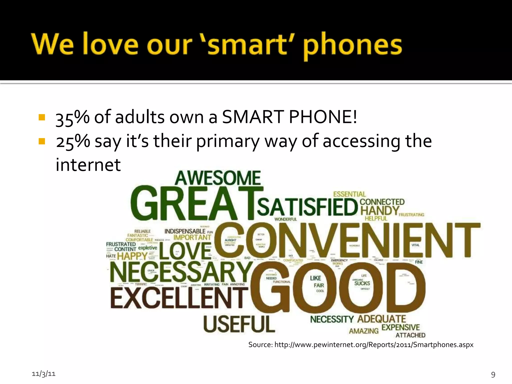     35% of adults own a SMART PHONE!
     25% say it’s their primary way of accessing the
      internet




                              Source: http://www.pewinternet.org/Reports/2011/Smartphones.aspx


11/3/11                                                                                          9
 
