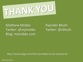 Matthew Mobbs                     Rajinder Bhuhi
   Twitter: @mjmobbs                 Twitter: @rbhuhi
   Blog: mjmobbs.com




     http://www.diigo.com/list/mjmobbs/social-enterprise

#wiseproject
 