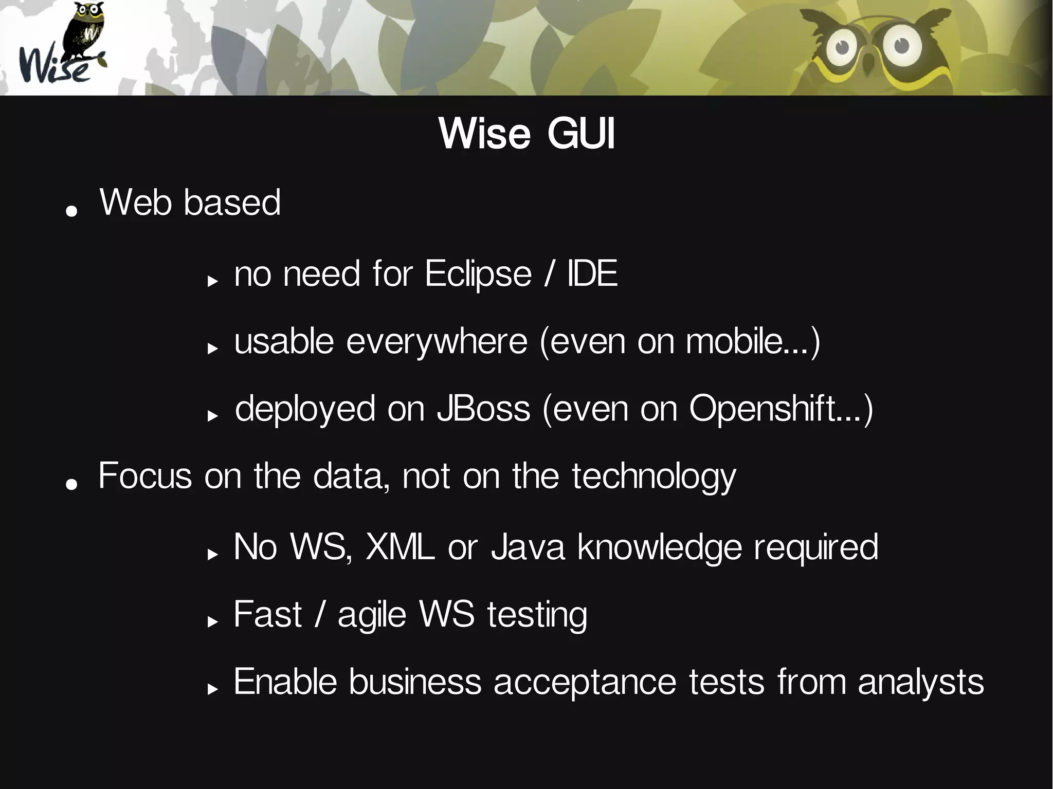 Wise GUI
●
Web based
‣
‣
usable everywhere (even on mobile...)
‣
●
no need for Eclipse / IDE
deployed on JBoss (even on Openshift...)
Focus on the data, not on the technology
‣
No WS, XML or Java knowledge required
‣
Fast / agile WS testing
‣
Enable business acceptance tests from analysts