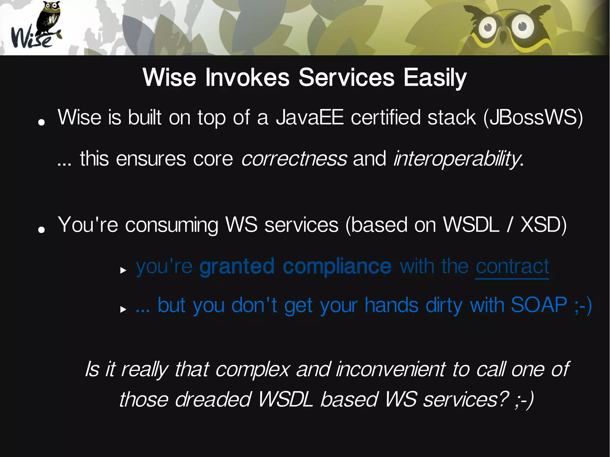 Wise Invokes Services Easily
●
Wise is built on top of a JavaEE certified stack (JBossWS)
... this ensures core correctness and interoperability.
●
You're consuming WS services (based on WSDL / XSD)
‣
you're granted compliance with the contract
‣
... but you don't get your hands dirty with SOAP ;-)
Is it really that complex and inconvenient to call one of
those dreaded WSDL based WS services? ;-)