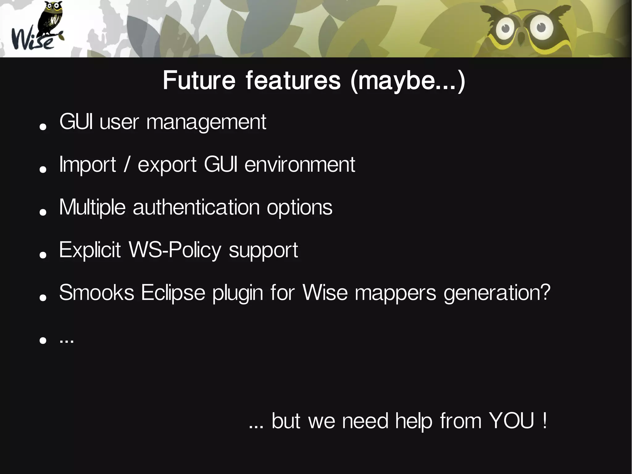 Future features (maybe...)
●
GUI user management
●
Import / export GUI environment
●
Multiple authentication options
●
Explicit WS-Policy support
●
Smooks Eclipse plugin for Wise mappers generation?
●
...
... but we need help from YOU !