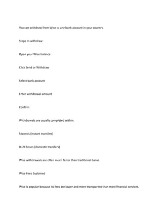 You can withdraw from Wise to any bank account in your country.
Steps to withdraw:
Open your Wise balance
Click Send or Withdraw
Select bank account
Enter withdrawal amount
Confirm
Withdrawals are usually completed within:
Seconds (instant transfers)
0–24 hours (domestic transfers)
Wise withdrawals are often much faster than traditional banks.
Wise Fees Explained
Wise is popular because its fees are lower and more transparent than most financial services.
 