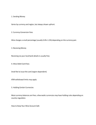 1. Sending Money
Varies by currency and region, but always shown upfront.
2. Currency Conversion Fees
Wise charges a small percentage (usually 0.4%–1.2%) depending on the currency pair.
3. Receiving Money
Receiving via your local bank details is usually free.
4. Wise Debit Card Fees
Small fee to issue the card (region-dependent)
ATM withdrawal limits may apply
5. Holding Certain Currencies
Most currency balances are free; a few exotic currencies may have holding rules depending on
country regulation.
How to Keep Your Wise Account Safe
 