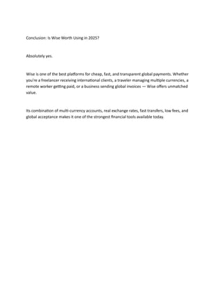Conclusion: Is Wise Worth Using in 2025?
Absolutely yes.
Wise is one of the best platforms for cheap, fast, and transparent global payments. Whether
you're a freelancer receiving international clients, a traveler managing multiple currencies, a
remote worker getting paid, or a business sending global invoices — Wise offers unmatched
value.
Its combination of multi-currency accounts, real exchange rates, fast transfers, low fees, and
global acceptance makes it one of the strongest financial tools available today.
 