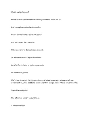 What Is a Wise Account?
A Wise account is an online multi-currency wallet that allows you to:
Send money internationally with low fees
Receive payments like a local bank account
Hold and convert 50+ currencies
Withdraw money to domestic bank accounts
Get a Wise debit card (region-dependent)
Use Wise for freelance or business payments
Pay for services globally
Wise’s core strength is that it uses real mid-market exchange rates with extremely low
conversion fees, unlike traditional banks which hide charges inside inflated conversion rates.
Types of Wise Accounts
Wise offers two primary account types:
1. Personal Account
 