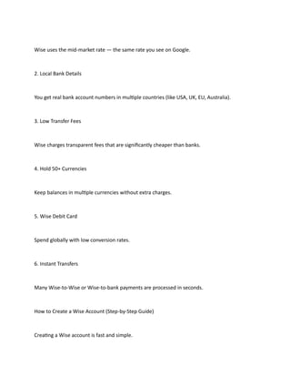 Wise uses the mid-market rate — the same rate you see on Google.
2. Local Bank Details
You get real bank account numbers in multiple countries (like USA, UK, EU, Australia).
3. Low Transfer Fees
Wise charges transparent fees that are significantly cheaper than banks.
4. Hold 50+ Currencies
Keep balances in multiple currencies without extra charges.
5. Wise Debit Card
Spend globally with low conversion rates.
6. Instant Transfers
Many Wise-to-Wise or Wise-to-bank payments are processed in seconds.
How to Create a Wise Account (Step-by-Step Guide)
Creating a Wise account is fast and simple.
 