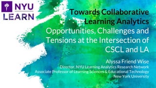 Towards Collaborative
Learning Analytics
Opportunities, Challenges and
Tensions at the Intersection of
CSCL and LA
Alyssa Friend Wise
Director, NYU Learning Analytics Research Network
Associate Professor of Learning Sciences & Educational Technology
New York University
 