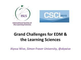 Grand Challenges for EDM &
the Learning Sciences
Alyssa Wise, Simon Fraser University, @alywise
 