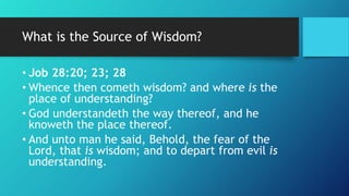 What is the Source of Wisdom?
• Job 28:20; 23; 28
• Whence then cometh wisdom? and where is the
place of understanding?
• God understandeth the way thereof, and he
knoweth the place thereof.
• And unto man he said, Behold, the fear of the
Lord, that is wisdom; and to depart from evil is
understanding.
 