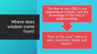 Where does
wisdom come
from?
“Fear of the Lord” refers to
awe, reverence, honor, and
respect.
The fear of the LORD is the
beginning of wisdom: and the
knowledge of the holy is
understanding.
 