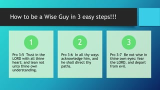 How to be a Wise Guy in 3 easy steps!!!
Pro 3:5 Trust in the
LORD with all thine
heart; and lean not
unto thine own
understanding.
1
Pro 3:6 In all thy ways
acknowledge him, and
he shall direct thy
paths.
2
Pro 3:7 Be not wise in
thine own eyes: fear
the LORD, and depart
from evil.
3
 