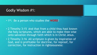 Godly Wisdom #1:
• 1st: Be a person who studies the WORD!
• 2 Timothy 3:15 And that from a child thou hast known
the holy scriptures, which are able to make thee wise
unto salvation through faith which is in Christ Jesus.
• 2 Timothy 3:16 All scripture is given by inspiration of
God, and is profitable for doctrine, for reproof, for
correction, for instruction in righteousness:
 