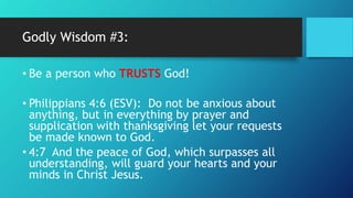 Godly Wisdom #3:
• Be a person who TRUSTS God!
• Philippians 4:6 (ESV): Do not be anxious about
anything, but in everything by prayer and
supplication with thanksgiving let your requests
be made known to God.
• 4:7 And the peace of God, which surpasses all
understanding, will guard your hearts and your
minds in Christ Jesus.
 