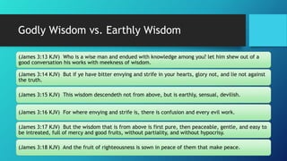 Godly Wisdom vs. Earthly Wisdom
(James 3:13 KJV) Who is a wise man and endued with knowledge among you? let him shew out of a
good conversation his works with meekness of wisdom.
(James 3:14 KJV) But if ye have bitter envying and strife in your hearts, glory not, and lie not against
the truth.
(James 3:15 KJV) This wisdom descendeth not from above, but is earthly, sensual, devilish.
(James 3:16 KJV) For where envying and strife is, there is confusion and every evil work.
(James 3:17 KJV) But the wisdom that is from above is first pure, then peaceable, gentle, and easy to
be intreated, full of mercy and good fruits, without partiality, and without hypocrisy.
(James 3:18 KJV) And the fruit of righteousness is sown in peace of them that make peace.
 
