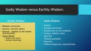 Godly Wisdom versus Earthly Wisdom:
Earthly Wisdom:
• Rebukes correction
• Scorner, corrects others
• Sensual – appeals to the senses
and emotions
• Catch Words:
• Follow your heart!
• Seeing is believing!
Godly Wisdom:
• Gentle
• Accepts Correction
• Careful how to live (modest)
• Chaste, Faithful, Pure
• Merciful
• Without partiality
• Peaceful
• Without Hypocrisy, unpretentious
 