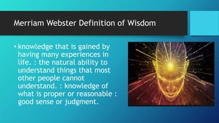Merriam Webster Definition of Wisdom
• knowledge that is gained by
having many experiences in
life. : the natural ability to
understand things that most
other people cannot
understand. : knowledge of
what is proper or reasonable :
good sense or judgment.
 