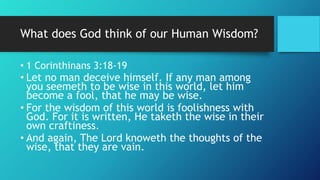 What does God think of our Human Wisdom?
• 1 Corinthinans 3:18-19
• Let no man deceive himself. If any man among
you seemeth to be wise in this world, let him
become a fool, that he may be wise.
• For the wisdom of this world is foolishness with
God. For it is written, He taketh the wise in their
own craftiness.
• And again, The Lord knoweth the thoughts of the
wise, that they are vain.
 
