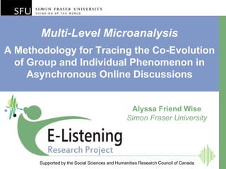 Multi-Level Microanalysis
A Methodology for Tracing the Co-Evolution
  of Group and Individual Phenomenon in
     Asynchronous Online Discussions


                                                 Alyssa Friend Wise
                                                Simon Fraser University




       Supported by the Social Sciences and Humanities Research Council of Canada
 