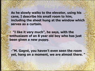 As he slowly walks to the elevator, using his cane, I describe his small room to him, including the sheet hung at the window which serves as a curtain.  -   " I like it very much", he says, with the enthusiasm of an 8 year old boy who has just been given a new puppy.  -"M. Gagné, you haven’t even seen the room yet, hang on a moment, we are almost there. " 