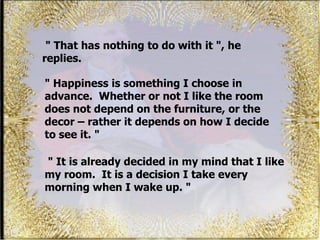 " That has nothing to do with it ", he replies.  "  It is already decided in my mind that I like my room.  It is a decision I take every morning when I wake up. "  "  Happiness is something I choose in advance.  Whether or not I like the room does not depend on the furniture, or the decor – rather it depends on how I decide to see it. "  