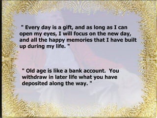 "  Every day is a gift, and as long as I can open my eyes, I will focus on the new day, and all the happy memories that I have built up during my life. "  " Old age is like a bank account.  You withdraw in later life what you have deposited along the way. " 