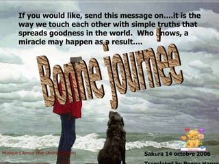 If you would like, send this message on….it is the way we touch each other with simple truths that spreads goodness in the world.  Who knows, a miracle may happen as a result…. Musique-L’Amour rêve (André Gagnon) Sakura 14 octobre 2006 Translated by Penny Harvey Bonne journée 