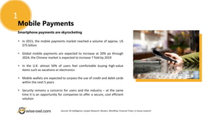 1
Mobile Payments
Smartphone payments are skyrocketing
• In 2015, the mobile payments market reached a volume of approx. US
$75 billion
• Global mobile payments are expected to increase at 20% pa through
2024; the Chinese market is expected to increase 7 fold by 2019
• In the U.K. almost 50% of users feel comfortable buying high-value
items such as vacations or electronics
• Mobile wallets are expected to surpass the use of credit and debit cards
within the next 5 years
• Security remains a concerns for users and the industry – at the same
time it is an opportunity for companies to offer a secure, cost efficient
solution
Sources: BI Intelligence, Juniper Research, Reuters, WorldPay, Financial Times, in-house research
 