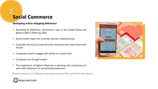Reshaping online shopping behaviour
2
Social Commerce
• According to eMarketer, eCommerce sales in the United States will
grow to $491.5 billion by 2018.
• Social trends impact the customer decision making process
• Customers do not just read and write review but also share them with
friends
• Companies need to engage with clients on a social level
• Companies are thought leaders
• The importance of digital influencers is growing and companies can
work with influencers to spread brand awareness
 Social commerce is helping brands expand beyond the usual online boundaries.
 